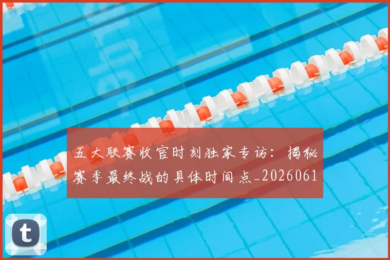 五大联赛收官时刻独家专访:揭秘赛季最终战的具体时间点_20260611141704