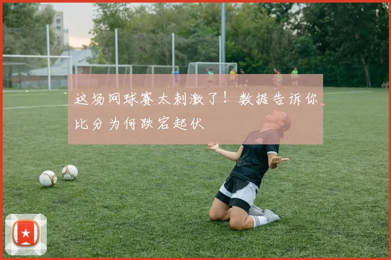 这场网球赛太刺激了！数据告诉你比分为何跌宕起伏