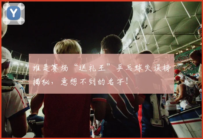 谁是赛场“送礼王”乒乓球失误榜揭秘,意想不到的名字!