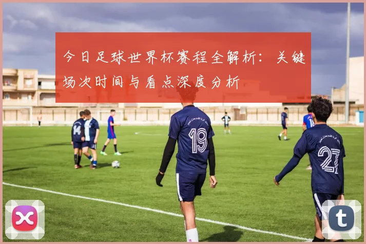今日足球世界杯赛程全解析:关键场次时间与看点深度分析