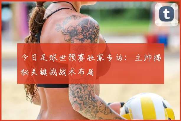 今日足球世预赛独家专访：主帅揭秘关键战战术布局
