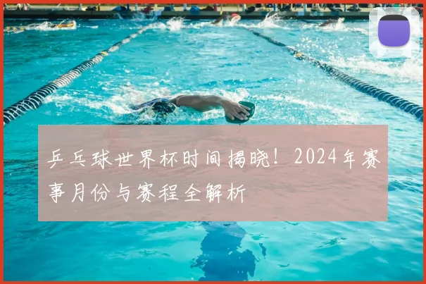 乒乓球世界杯时间揭晓!2024年赛事月份与赛程全解析