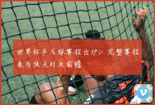 世界杯乒乓球赛程出炉:完整赛程表与焦点对决前瞻