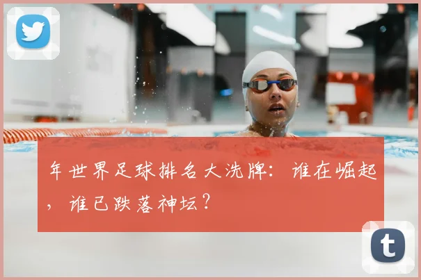 年世界足球排名大洗牌:谁在崛起,谁已跌落神坛?