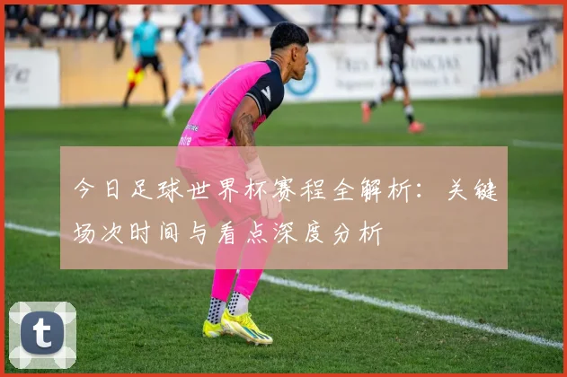 今日足球世界杯赛程全解析：关键场次时间与看点深度分析