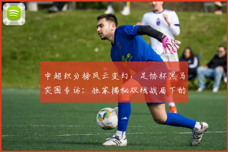 中超积分榜风云变幻，足协杯黑马突围专访：独家揭秘双线战局下的战略博弈_20260610190459