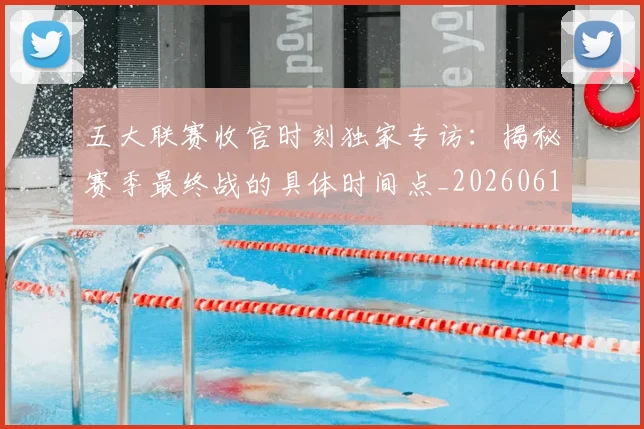 五大联赛收官时刻独家专访：揭秘赛季最终战的具体时间点_20260611141704