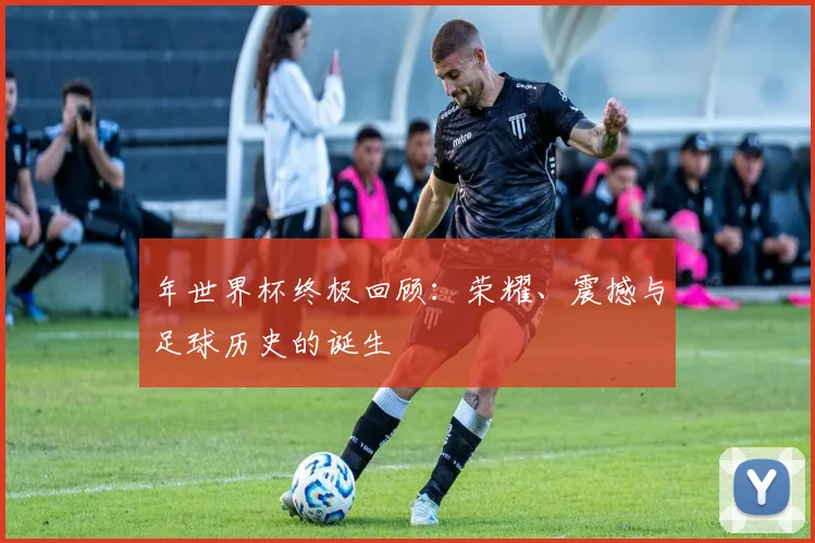 年世界杯终极回顾：荣耀、震撼与足球历史的诞生